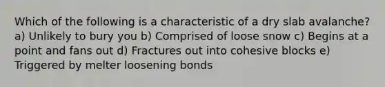 Which of the following is a characteristic of a dry slab avalanche? a) Unlikely to bury you b) Comprised of loose snow c) Begins at a point and fans out d) Fractures out into cohesive blocks e) Triggered by melter loosening bonds