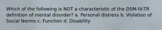 Which of the following is NOT a characteristic of the DSM-IV-TR definition of mental disorder? a. Personal distress b. Violation of Social Norms c. Function d. Disability