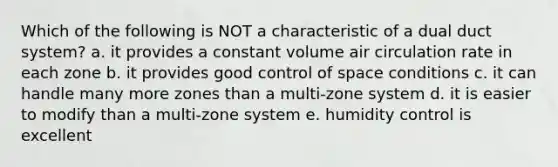 Which of the following is NOT a characteristic of a dual duct system? a. it provides a constant volume air circulation rate in each zone b. it provides good control of space conditions c. it can handle many more zones than a multi-zone system d. it is easier to modify than a multi-zone system e. humidity control is excellent