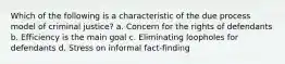 Which of the following is a characteristic of the due process model of criminal justice? a. Concern for the rights of defendants b. Efficiency is the main goal c. Eliminating loopholes for defendants d. Stress on informal fact-finding