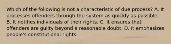 Which of the following is not a characteristic of due process? A. It processes offenders through the system as quickly as possible. B. It notifies individuals of their rights. C. It ensures that offenders are guilty beyond a reasonable doubt. D. It emphasizes people's constitutional rights.