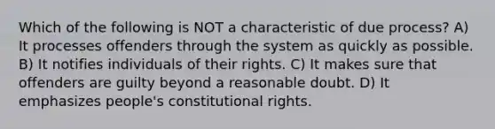 Which of the following is NOT a characteristic of due process? A) It processes offenders through the system as quickly as possible. B) It notifies individuals of their rights. C) It makes sure that offenders are guilty beyond a reasonable doubt. D) It emphasizes people's constitutional rights.