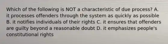 Which of the following is NOT a characteristic of due process? A. it processes offenders through the system as quickly as possible B. it notifies individuals of their rights C. it ensures that offenders are guilty beyond a reasonable doubt D. it emphasizes people's constitutional rights