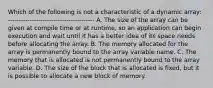 Which of the following is not a characteristic of a dynamic array: ---------------------------------------- A. The size of the array can be given at compile time or at runtime, so an application can begin execution and wait until it has a better idea of its space needs before allocating the array. B. The memory allocated for the array is permanently bound to the array variable name. C. The memory that is allocated is not permanently bound to the array variable. D. The size of the block that is allocated is fixed, but it is possible to allocate a new block of memory.