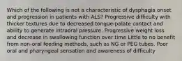 Which of the following is not a characteristic of dysphagia onset and progression in patients with ALS? Progressive difficulty with thicker textures due to decreased tongue-palate contact and ability to generate intraoral pressure. Progressive weight loss and decrease in swallowing function over time Little to no benefit from non-oral feeding methods, such as NG or PEG tubes. Poor oral and pharyngeal sensation and awareness of difficulty