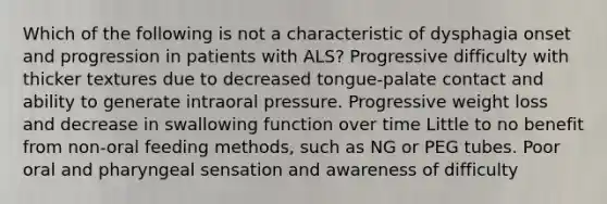 Which of the following is not a characteristic of dysphagia onset and progression in patients with ALS? Progressive difficulty with thicker textures due to decreased tongue-palate contact and ability to generate intraoral pressure. Progressive weight loss and decrease in swallowing function over time Little to no benefit from non-oral feeding methods, such as NG or PEG tubes. Poor oral and pharyngeal sensation and awareness of difficulty