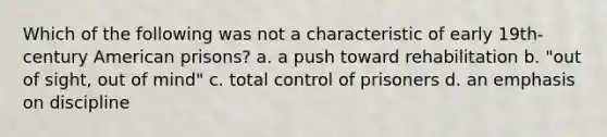 Which of the following was not a characteristic of early 19th-century American prisons? a. a push toward rehabilitation b. "out of sight, out of mind" c. total control of prisoners d. an emphasis on discipline