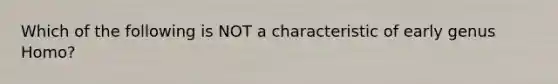 Which of the following is NOT a characteristic of early genus Homo?