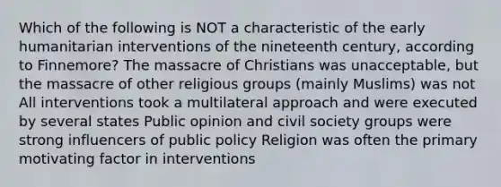 Which of the following is NOT a characteristic of the early humanitarian interventions of the nineteenth century, according to Finnemore? The massacre of Christians was unacceptable, but the massacre of other religious groups (mainly Muslims) was not All interventions took a multilateral approach and were executed by several states Public opinion and civil society groups were strong influencers of public policy Religion was often the primary motivating factor in interventions