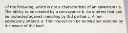 Of the following, which is not a characteristic of an easement? a. The ability to be created by a conveyance b. An interest that can be protected against meddling by 3rd parties c. A non-possessory interest d. The interest can be terminated anytime by the owner of the land