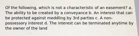 Of the following, which is not a characteristic of an easement? a. The ability to be created by a conveyance b. An interest that can be protected against meddling by 3rd parties c. A non-possessory interest d. The interest can be terminated anytime by the owner of the land