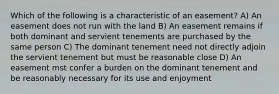 Which of the following is a characteristic of an easement? A) An easement does not run with the land B) An easement remains if both dominant and servient tenements are purchased by the same person C) The dominant tenement need not directly adjoin the servient tenement but must be reasonable close D) An easement mst confer a burden on the dominant tenement and be reasonably necessary for its use and enjoyment