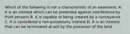 Which of the following is not a characteristic of an easement: A. It is an interest which can be protected against interference by third persons B. It is capable of being created by a conveyance C. It is considered a non-possessory interest D. It is an interest that can be terminated at will by the processor of the land