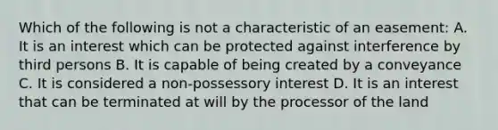 Which of the following is not a characteristic of an easement: A. It is an interest which can be protected against interference by third persons B. It is capable of being created by a conveyance C. It is considered a non-possessory interest D. It is an interest that can be terminated at will by the processor of the land