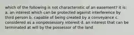 which of the following is not characteristic of an easement? it is: a. an interest which can be protected against interference by third person b. capable of being created by a conveyance c. considered as a nonpossessory interest d. an interest that can be terminated at will by the possessor of the land