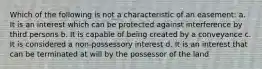 Which of the following is not a characteristic of an easement: a. It is an interest which can be protected against interference by third persons b. It is capable of being created by a conveyance c. It is considered a non-possessory interest d. It is an interest that can be terminated at will by the possessor of the land