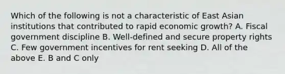 Which of the following is not a characteristic of East Asian institutions that contributed to rapid economic​ growth? A. Fiscal government discipline B. ​Well-defined and secure property rights C. Few government incentives for rent seeking D. All of the above E. B and C only