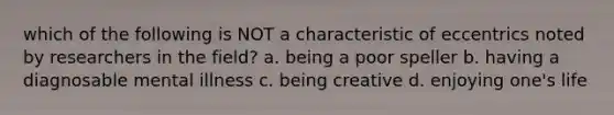 which of the following is NOT a characteristic of eccentrics noted by researchers in the field? a. being a poor speller b. having a diagnosable mental illness c. being creative d. enjoying one's life