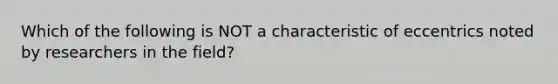 Which of the following is NOT a characteristic of eccentrics noted by researchers in the field?