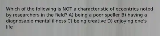 Which of the following is NOT a characteristic of eccentrics noted by researchers in the field? A) being a poor speller B) having a diagnosable mental illness C) being creative D) enjoying one's life