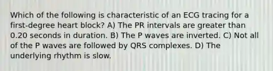 Which of the following is characteristic of an ECG tracing for a first-degree heart block? A) The PR intervals are greater than 0.20 seconds in duration. B) The P waves are inverted. C) Not all of the P waves are followed by QRS complexes. D) The underlying rhythm is slow.