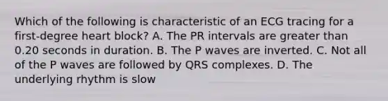 Which of the following is characteristic of an ECG tracing for a first-degree heart block? A. The PR intervals are greater than 0.20 seconds in duration. B. The P waves are inverted. C. Not all of the P waves are followed by QRS complexes. D. The underlying rhythm is slow