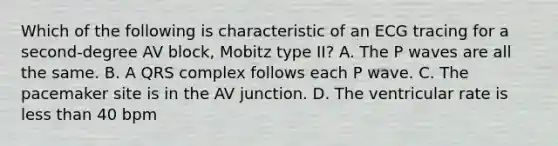 Which of the following is characteristic of an ECG tracing for a second-degree AV block, Mobitz type II? A. The P waves are all the same. B. A QRS complex follows each P wave. C. The pacemaker site is in the AV junction. D. The ventricular rate is less than 40 bpm