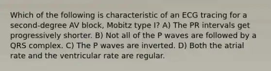 Which of the following is characteristic of an ECG tracing for a second-degree AV block, Mobitz type I? A) The PR intervals get progressively shorter. B) Not all of the P waves are followed by a QRS complex. C) The P waves are inverted. D) Both the atrial rate and the ventricular rate are regular.