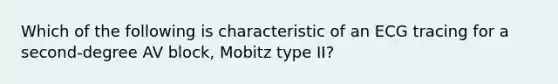 Which of the following is characteristic of an ECG tracing for a second-degree AV block, Mobitz type II?