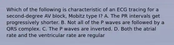 Which of the following is characteristic of an ECG tracing for a second-degree AV block, Mobitz type I? A. The PR intervals get progressively shorter. B. Not all of the P waves are followed by a QRS complex. C. The P waves are inverted. D. Both the atrial rate and the ventricular rate are regular