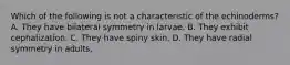 Which of the following is not a characteristic of the echinoderms? A. They have bilateral symmetry in larvae. B. They exhibit cephalization. C. They have spiny skin. D. They have radial symmetry in adults.