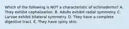 Which of the following is NOT a characteristic of echinoderms? A. They exhibit cephalization. B. Adults exhibit radial symmetry. C. Larvae exhibit bilateral symmetry. D. They have a complete digestive tract. E. They have spiny skin.