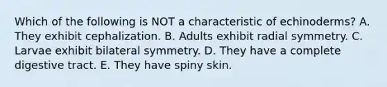 Which of the following is NOT a characteristic of echinoderms? A. They exhibit cephalization. B. Adults exhibit radial symmetry. C. Larvae exhibit bilateral symmetry. D. They have a complete digestive tract. E. They have spiny skin.