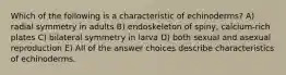 Which of the following is a characteristic of echinoderms? A) radial symmetry in adults B) endoskeleton of spiny, calcium-rich plates C) bilateral symmetry in larva D) both sexual and asexual reproduction E) All of the answer choices describe characteristics of echinoderms.