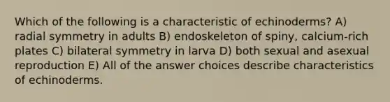 Which of the following is a characteristic of echinoderms? A) radial symmetry in adults B) endoskeleton of spiny, calcium-rich plates C) bilateral symmetry in larva D) both sexual and asexual reproduction E) All of the answer choices describe characteristics of echinoderms.