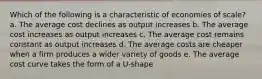 Which of the following is a characteristic of economies of scale? a. The average cost declines as output increases b. The average cost increases as output increases c. The average cost remains constant as output increases d. The average costs are cheaper when a firm produces a wider variety of goods e. The average cost curve takes the form of a U-shape