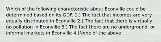 Which of the following characteristic about Econville could be determined based on its GDP. 1.) The fact that incomes are very equally distributed in Econville 2.) The fact that there is virtually no pollution in Econville 3.) The fact there are no underground. or informal markets in Econville 4.)None of the above