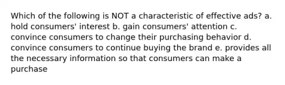 Which of the following is NOT a characteristic of effective ads? a. hold consumers' interest b. gain consumers' attention c. convince consumers to change their purchasing behavior d. convince consumers to continue buying the brand e. provides all the necessary information so that consumers can make a purchase