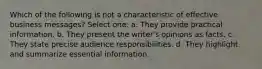 Which of the following is not a characteristic of effective business messages? Select one: a. They provide practical information. b. They present the writer's opinions as facts. c. They state precise audience responsibilities. d. They highlight and summarize essential information.