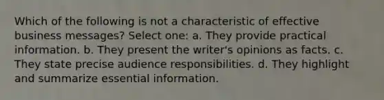 Which of the following is not a characteristic of effective business messages? Select one: a. They provide practical information. b. They present the writer's opinions as facts. c. They state precise audience responsibilities. d. They highlight and summarize essential information.