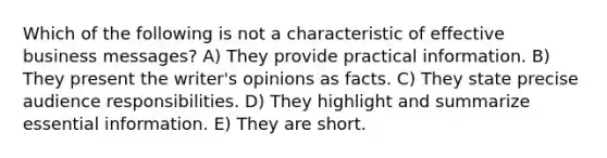 Which of the following is not a characteristic of effective business messages? A) They provide practical information. B) They present the writer's opinions as facts. C) They state precise audience responsibilities. D) They highlight and summarize essential information. E) They are short.