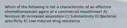 Which of the following is not a characteristic of an effective chemotherapeutic agent of a commercial mouthrinse? A) Nontoxic B) Increased absorption C) Substantivity D) Bacterial specificity E) Low-induced drug resistance