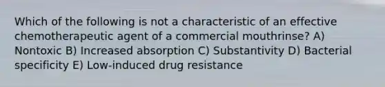 Which of the following is not a characteristic of an effective chemotherapeutic agent of a commercial mouthrinse? A) Nontoxic B) Increased absorption C) Substantivity D) Bacterial specificity E) Low-induced drug resistance