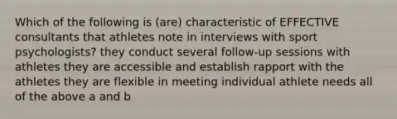 Which of the following is (are) characteristic of EFFECTIVE consultants that athletes note in interviews with sport psychologists? they conduct several follow-up sessions with athletes they are accessible and establish rapport with the athletes they are flexible in meeting individual athlete needs all of the above a and b