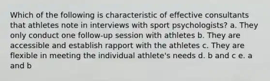 Which of the following is characteristic of effective consultants that athletes note in interviews with sport psychologists? a. They only conduct one follow-up session with athletes b. They are accessible and establish rapport with the athletes c. They are flexible in meeting the individual athlete's needs d. b and c e. a and b