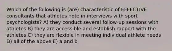 Which of the following is (are) characteristic of EFFECTIVE consultants that athletes note in interviews with sport psychologists? A) they conduct several follow-up sessions with athletes B) they are accessible and establish rapport with the athletes C) they are flexible in meeting individual athlete needs D) all of the above E) a and b