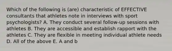 Which of the following is (are) characteristic of EFFECTIVE consultants that athletes note in interviews with sport psychologists? A. They conduct several follow-up sessions with athletes B. They are accessible and establish rapport with the athletes C. They are flexible in meeting individual athlete needs D. All of the above E. A and b