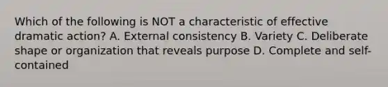 Which of the following is NOT a characteristic of effective dramatic action? A. External consistency B. Variety C. Deliberate shape or organization that reveals purpose D. Complete and self-contained