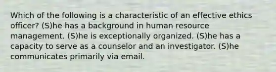 Which of the following is a characteristic of an effective ethics officer? (S)he has a background in human resource management. (S)he is exceptionally organized. (S)he has a capacity to serve as a counselor and an investigator. (S)he communicates primarily via email.