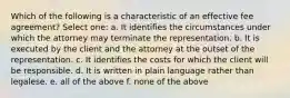 Which of the following is a characteristic of an effective fee agreement? Select one: a. It identifies the circumstances under which the attorney may terminate the representation. b. It is executed by the client and the attorney at the outset of the representation. c. It identifies the costs for which the client will be responsible. d. It is written in plain language rather than legalese. e. all of the above f. none of the above